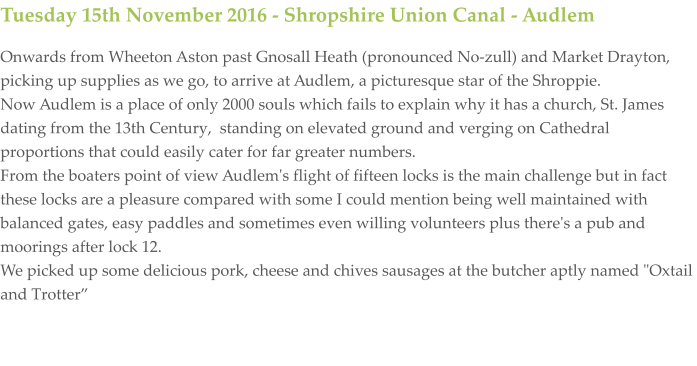 Tuesday 15th November 2016 - Shropshire Union Canal - Audlem Onwards from Wheeton Aston past Gnosall Heath (pronounced No-zull) and Market Drayton, picking up supplies as we go, to arrive at Audlem, a picturesque star of the Shroppie. Now Audlem is a place of only 2000 souls which fails to explain why it has a church, St. James dating from the 13th Century,  standing on elevated ground and verging on Cathedral proportions that could easily cater for far greater numbers.  From the boaters point of view Audlem's flight of fifteen locks is the main challenge but in fact these locks are a pleasure compared with some I could mention being well maintained with balanced gates, easy paddles and sometimes even willing volunteers plus there's a pub and moorings after lock 12.  We picked up some delicious pork, cheese and chives sausages at the butcher aptly named "Oxtail and Trotter”