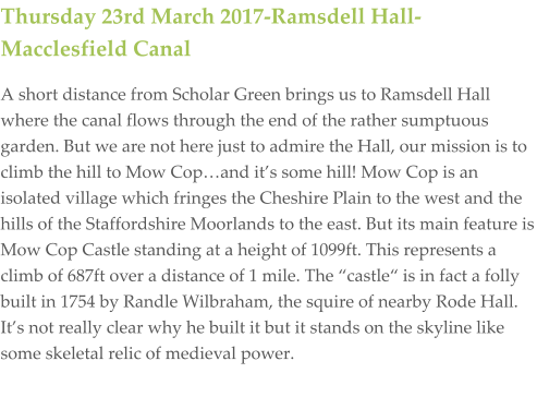 Thursday 23rd March 2017-Ramsdell Hall-Macclesfield Canal A short distance from Scholar Green brings us to Ramsdell Hall where the canal flows through the end of the rather sumptuous garden. But we are not here just to admire the Hall, our mission is to climb the hill to Mow Cop…and it’s some hill! Mow Cop is an isolated village which fringes the Cheshire Plain to the west and the hills of the Staffordshire Moorlands to the east. But its main feature is Mow Cop Castle standing at a height of 1099ft. This represents a climb of 687ft over a distance of 1 mile. The “castle“ is in fact a folly built in 1754 by Randle Wilbraham, the squire of nearby Rode Hall. It’s not really clear why he built it but it stands on the skyline like some skeletal relic of medieval power.
