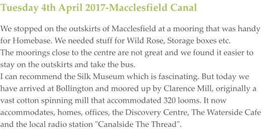 Tuesday 4th April 2017-Macclesfield Canal We stopped on the outskirts of Macclesfield at a mooring that was handy for Homebase. We needed stuff for Wild Rose, Storage boxes etc. The moorings close to the centre are not great and we found it easier to stay on the outskirts and take the bus. I can recommend the Silk Museum which is fascinating. But today we have arrived at Bollington and moored up by Clarence Mill, originally a vast cotton spinning mill that accommodated 320 looms. It now  accommodates, homes, offices, the Discovery Centre, The Waterside Cafe and the local radio station "Canalside The Thread".