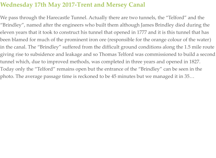 Wednesday 17th May 2017-Trent and Mersey Canal We pass through the Harecastle Tunnel. Actually there are two tunnels, the “Telford” and the “Brindley”, named after the engineers who built them although James Brindley died during the eleven years that it took to construct his tunnel that opened in 1777 and it is this tunnel that has been blamed for much of the prominent iron ore (responsible for the orange colour of the water) in the canal. The “Brindley” suffered from the difficult ground conditions along the 1.5 mile route giving rise to subsidence and leakage and so Thomas Telford was commissioned to build a second tunnel which, due to improved methods, was completed in three years and opened in 1827. Today only the “Telford” remains open but the entrance of the “Brindley” can be seen in the photo. The average passage time is reckoned to be 45 minutes but we managed it in 35…