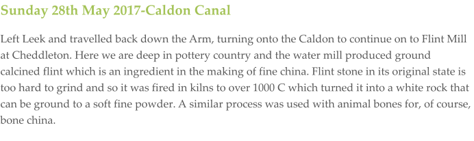 Sunday 28th May 2017-Caldon Canal Left Leek and travelled back down the Arm, turning onto the Caldon to continue on to Flint Mill at Cheddleton. Here we are deep in pottery country and the water mill produced ground calcined flint which is an ingredient in the making of fine china. Flint stone in its original state is too hard to grind and so it was fired in kilns to over 1000 C which turned it into a white rock that can be ground to a soft fine powder. A similar process was used with animal bones for, of course, bone china.