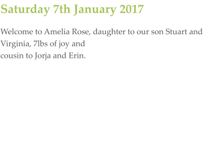 Saturday 7th January 2017 Welcome to Amelia Rose, daughter to our son Stuart and Virginia, 7lbs of joy and  cousin to Jorja and Erin.